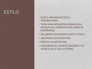 ESTILO
• RICO Y ABUNDANTE EN EL
VOCABULARIIO
• TIENE UNA INTENCIÓN PEDAGÓGICA
BASADA EN LA INSTITUCIÓN LIBRE DE
ENSEÑANZA
• PALABRAS INVENTADAS POR EL POETA
• ABUNDAN LOS ADJETIVOS
• EMPLEA LA METÁFORA
• PLATERO ES EL OYENTE CERCANO Y SE
ACERCA ASÍ A LOS LECTORES
 