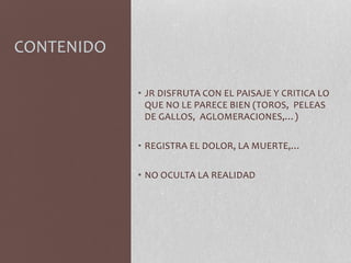 CONTENIDO
• JR DISFRUTA CON EL PAISAJE Y CRITICA LO
QUE NO LE PARECE BIEN (TOROS, PELEAS
DE GALLOS, AGLOMERACIONES,…)
• REGISTRA EL DOLOR, LA MUERTE,…
• NO OCULTA LA REALIDAD
 