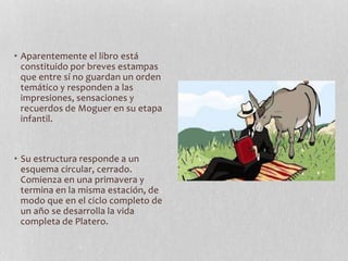 • Aparentemente el libro está
constituido por breves estampas
que entre sí no guardan un orden
temático y responden a las
impresiones, sensaciones y
recuerdos de Moguer en su etapa
infantil.
• Su estructura responde a un
esquema circular, cerrado.
Comienza en una primavera y
termina en la misma estación, de
modo que en el ciclo completo de
un año se desarrolla la vida
completa de Platero.
 