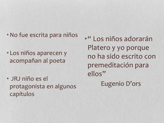 •No fue escrita para niños
•Los niños aparecen y
acompañan al poeta
• JRJ niño es el
protagonista en algunos
capítulos
•“ Los niños adorarán
Platero y yo porque
no ha sido escrito con
premeditación para
ellos”
Eugenio D’ors
 