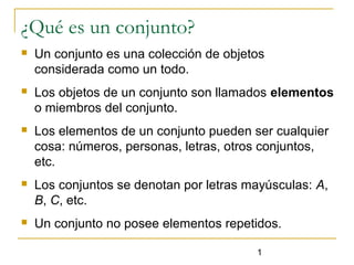 1
¿Qué es un conjunto?
 Un conjunto es una colección de objetos
considerada como un todo.
 Los objetos de un conjunto son llamados elementos
o miembros del conjunto.
 Los elementos de un conjunto pueden ser cualquier
cosa: números, personas, letras, otros conjuntos,
etc.
 Los conjuntos se denotan por letras mayúsculas: A,
B, C, etc.
 Un conjunto no posee elementos repetidos.
 