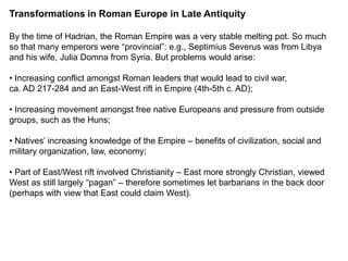 Transformations in Roman Europe in Late Antiquity

By the time of Hadrian, the Roman Empire was a very stable melting pot. So much
so that many emperors were “provincial”: e.g., Septimius Severus was from Libya
and his wife, Julia Domna from Syria. But problems would arise:

• Increasing conflict amongst Roman leaders that would lead to civil war,
ca. AD 217-284 and an East-West rift in Empire (4th-5th c. AD);

• Increasing movement amongst free native Europeans and pressure from outside
groups, such as the Huns;

• Natives’ increasing knowledge of the Empire – benefits of civilization, social and
military organization, law, economy;

• Part of East/West rift involved Christianity – East more strongly Christian, viewed
West as still largely “pagan” – therefore sometimes let barbarians in the back door
(perhaps with view that East could claim West).
 