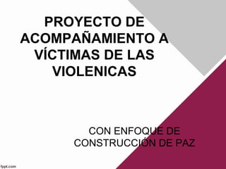 PROYECTO DE 
ACOMPAÑAMIENTO A 
VÍCTIMAS DE LAS 
VIOLENICAS 
CON ENFOQUE DE 
CONSTRUCCIÓN DE PAZ 
 