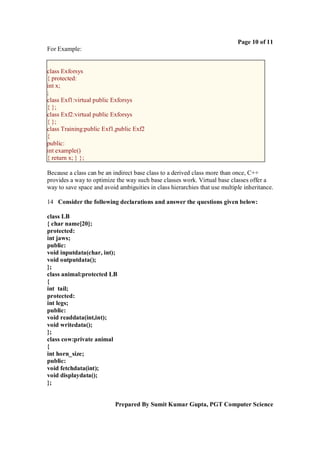 Page 10 of 11
For Example:


class Exforsys
{ protected:
int x;
;
class Exf1:virtual public Exforsys
{ };
class Exf2:virtual public Exforsys
{ };
class Training:public Exf1,public Exf2
{
public:
int example()
{ return x; } };

Because a class can be an indirect base class to a derived class more than once, C++
provides a way to optimize the way such base classes work. Virtual base classes offer a
way to save space and avoid ambiguities in class hierarchies that use multiple inheritance.

14 Consider the following declarations and answer the questions given below:

class LB
{ char name[20];
protected:
int jaws;
public:
void inputdata(char, int);
void outputdata();
};
class animal:protected LB
{
int tail;
protected:
int legs;
public:
void readdata(int,int);
void writedata();
};
class cow:private animal
{
int horn_size;
public:
void fetchdata(int);
void displaydata();
};


                           Prepared By Sumit Kumar Gupta, PGT Computer Science
 