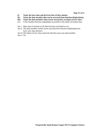 Page 11 of 11
(i)     Name the base class and derived class of class animal.
(ii)    Name the data member that can be accessed from function displaydata().
(iii)   Name the data members that can be accessed by an object of cow class.
(iv)    Is the member function outputdata() accessible to the object of animal class.

Ans i Base class of animal is LB, Derived class of animal is cow.
Ans ii The data members which can be accessed from function displaydata() are
        horn_size, legs and jaws.
Ans iii The object of cow class cannot be directly access any data member.
Ans iv No




                       Prepared By Sumit Kumar Gupta, PGT Computer Science
 