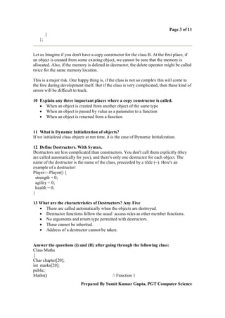 Page 3 of 11
        }
   };


Let us Imagine if you don't have a copy constructor for the class B. At the first place, if
an object is created from some existing object, we cannot be sure that the memory is
allocated. Also, if the memory is deleted in destructor, the delete operator might be called
twice for the same memory location.

This is a major risk. One happy thing is, if the class is not so complex this will come to
the fore during development itself. But if the class is very complicated, then these kind of
errors will be difficult to track.

10 Explain any three important places where a copy constructor is called.
    When an object is created from another object of the same type
    When an object is passed by value as a parameter to a function
    When an object is returned from a function


11 What is Dynamic Initialization of objects?
If we initialized class objects at run time, it is the case of Dynamic Initialization.

12 Define Destructors. With Syntax.
Destructors are less complicated than constructors. You don't call them explicitly (they
are called automatically for you), and there's only one destructor for each object. The
name of the destructor is the name of the class, preceeded by a tilde (~). Here's an
example of a destructor:
Player::~Player() {
 strength = 0;
 agility = 0;
 health = 0;
}

13 What are the characteristics of Destructors? Any Five
    These are called automatically when the objects are destroyed.
    Destructor functions follow the usual access rules as other member functions.
    No arguments and return type permitted with destructors.
    These cannot be inherited.
    Address of a destructor cannot be taken.


Answer the questions (i) and (II) after going through the following class:
Class Maths
{
Char chapter[20];
int marks[20];
public:
Maths()                                     // Function 1
                            Prepared By Sumit Kumar Gupta, PGT Computer Science
 
