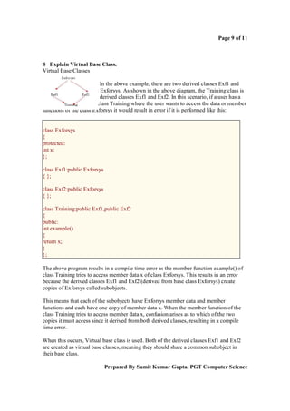 Page 9 of 11



8 Explain Virtual Base Class.
Virtual Base Classes

                          In the above example, there are two derived classes Exf1 and
Exf2 from the base class Exforsys. As shown in the above diagram, the Training class is
derived from both of the derived classes Exf1 and Exf2. In this scenario, if a user has a
member function in the class Training where the user wants to access the data or member
functions of the class Exforsys it would result in error if it is performed like this:


class Exforsys
{
protected:
int x;
};

class Exf1:public Exforsys
{ };

class Exf2:public Exforsys
{ };

class Training:public Exf1,public Exf2
{
public:
int example()
{
return x;
}
};

The above program results in a compile time error as the member function example() of
class Training tries to access member data x of class Exforsys. This results in an error
because the derived classes Exf1 and Exf2 (derived from base class Exforsys) create
copies of Exforsys called subobjects.

This means that each of the subobjects have Exforsys member data and member
functions and each have one copy of member data x. When the member function of the
class Training tries to access member data x, confusion arises as to which of the two
copies it must access since it derived from both derived classes, resulting in a compile
time error.

When this occurs, Virtual base class is used. Both of the derived classes Exf1 and Exf2
are created as virtual base classes, meaning they should share a common subobject in
their base class.

                             Prepared By Sumit Kumar Gupta, PGT Computer Science
 