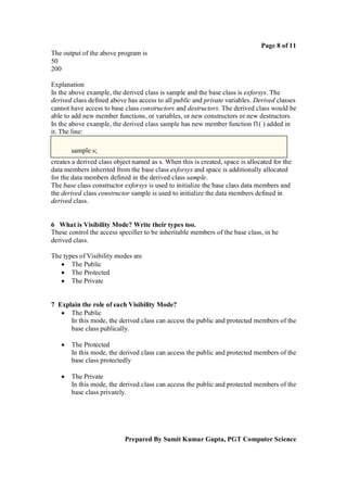 Page 8 of 11
The output of the above program is
50
200
Explanation
In the above example, the derived class is sample and the base class is exforsys. The
derived class defined above has access to all public and private variables. Derived classes
cannot have access to base class constructors and destructors. The derived class would be
able to add new member functions, or variables, or new constructors or new destructors.
In the above example, the derived class sample has new member function f1( ) added in
it. The line:
sample s;
creates a derived class object named as s. When this is created, space is allocated for the
data members inherited from the base class exforsys and space is additionally allocated
for the data members defined in the derived class sample.
The base class constructor exforsys is used to initialize the base class data members and
the derived class constructor sample is used to initialize the data members defined in
derived class.

6 What is Visibility Mode? Write their types too.
These control the access specifier to be inheritable members of the base class, in he
derived class.
The types of Visibility modes are
 The Public
 The Protected
 The Private

7 Explain the role of each Visibility Mode?
 The Public
In this mode, the derived class can access the public and protected members of the
base class publically.


The Protected
In this mode, the derived class can access the public and protected members of the
base class protectedly



The Private
In this mode, the derived class can access the public and protected members of the
base class privately.

Prepared By Sumit Kumar Gupta, PGT Computer Science

 