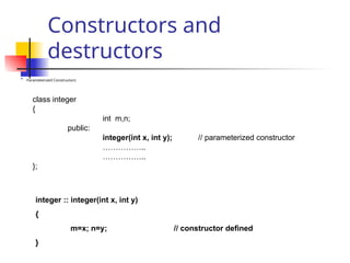 Constructors and
destructors

Parameterized Constructors
class integer
{
int m,n;
public:
integer(int x, int y); // parameterized constructor
……………..
……………..
};
integer :: integer(int x, int y)
{
m=x; n=y; // constructor defined
}
 
