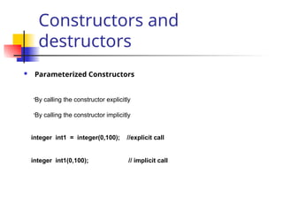 Constructors and
destructors
 Parameterized Constructors
•By calling the constructor explicitly
•By calling the constructor implicitly
integer int1 = integer(0,100); //explicit call
integer int1(0,100); // implicit call
 