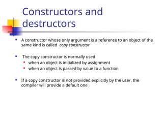 Constructors and
destructors
 A constructor whose only argument is a reference to an object of the
same kind is called copy constructor
 The copy constructor is normally used
 when an object is initialized by assignment
 when an object is passed by value to a function
 If a copy constructor is not provided explicitly by the user, the
compiler will provide a default one
 