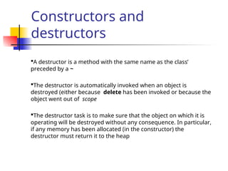 Constructors and
destructors
A destructor is a method with the same name as the class’
preceded by a ~
The destructor is automatically invoked when an object is
destroyed (either because delete has been invoked or because the
object went out of scope
The destructor task is to make sure that the object on which it is
operating will be destroyed without any consequence. In particular,
if any memory has been allocated (in the constructor) the
destructor must return it to the heap
 