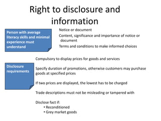 Right to disclosure and information     Notice or document     Content, significance and importance of notice or document     Terms and conditions to make informed choices Person with average literacy skills and minimal experience must understandCompulsory to display prices for goods and servicesSpecify duration of promotions, otherwise customers may purchase goods at specified pricesIf two prices are displayed, the lowest has to be chargedTrade descriptions must not be misleading or tampered withDisclose fact if: Reconditioned