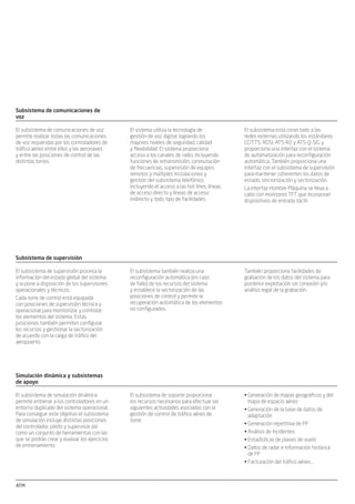 ATM ATM
Subsistema de comunicaciones de
voz
El sistema utiliza la tecnología de
gestión de voz digital, logrando los
mayores niveles de seguridad, calidad
y ﬂexibilidad. El sistema proporciona
acceso a los canales de radio, incluyendo
funciones de retransmisión, conmutación
de frecuencias, supervisión de equipos
remotos y múltiples instalaciones y
gestión del subsistema telefónico
incluyendo el acceso a las hot lines, líneas
de acceso directo y líneas de acceso
indirecto y todo tipo de facilidades.
El subsistema de comunicaciones de voz
permite realizar todas las comunicaciones
de voz requeridas por los controladores de
tráﬁco aéreo entre ellos y las aeronaves
y entre las posiciones de control de las
distintas torres.
El subsistema está conectado a las
redes externas utilizando los estándares
CCITT5, RDSI, ATS-R2 y ATS-Q-SIG y
proporciona una interfaz con el sistema
de automatización para reconﬁguración
automática. También proporciona una
interfaz con el subsistema de supervisión
para mantener coherentes los datos de
estado, sincronización y sectorización.
La interfaz Hombre-Máquina se lleva a
cabo con monitores TFT que incorporan
dispositivos de entrada táctil.
Subsistema de supervisión
El subsistema también realiza una
reconﬁguración automática (en caso
de fallo) de los recursos del sistema
y establece la sectorización de las
posiciones de control y permite la
recuperación automática de los elementos
no conﬁgurados.
El subsistema de supervisión procesa la
información del estado global del sistema
y la pone a disposición de los supervisores
operacionales y técnicos.
Cada torre de control está equipada
con posiciones de supervisión técnica y
operacional para monitorizar y controlar
los elementos del sistema. Estas
posiciones también permiten conﬁgurar
los recursos y gestionar la sectorización
de acuerdo con la carga de tráﬁco del
aeropuerto.
También proporciona facilidades de
grabación de los datos del sistema para
posterior explotación sin conexión y/o
análisis legal de la grabación.
Simulación dinámica y subsistemas
de apoyo
El subsistema de soporte proporciona
los recursos necesarios para efectuar las
siguientes actividades asociadas con la
gestión de control de tráﬁco aéreo de
torre:
El subsistema de simulación dinámica
permite entrenar a los controladores en un
entorno duplicado del sistema operacional.
Para conseguir este objetivo el subsistema
de simulación incluye distintas posiciones
del controlador, piloto y supervisor así
como un conjunto de herramientas con las
que se podrán crear y evaluar los ejercicios
de entrenamiento.
Generación de mapas geográﬁcos y del•
mapa de espacio aéreo
Generación de la base de datos de•
adaptación
Generación repetitiva de FP•
Análisis de incidentes•
Estadísticas de planes de vuelo•
Datos de radar e información histórica•
de FP
Facturación del tráﬁco aéreo...•
Subsistema de proceso de datos de
vigilancia (SUR)
Procesa los datos enviados por los
radares y sensores conectados al sistema,
utilizando para ello una descripción
precisa de sus características y del área
controlada. En la misma forma, accede
a información sobre planes de vuelo
e identiﬁcación de la aeronave para
identiﬁcar las aeronaves detectadas.
También proporciona el servicio de enlace
de plan de vuelo-seguimiento radar así
como el servicio de alerta a la posición de
control.
El subsistema de vigilancia se encarga
de detectar las aeronaves que se
encuentran dentro del área controlada,
identiﬁcándolas, siguiendo su evolución y
proporcionando información de vigilancia
para su visualización en las posiciones
de control acuerdo con el concepto A-
SMGCS (Advanced Surface Movement
Ground Control System, Sistema Avanzado
de Guiado y Control en Superﬁcie). El
subsistema realiza estas funciones en
dos entornos distintos caracterizados
por la adquisición de datos radar y de
multilateración, tanto en el aire como en
superﬁcie.
El sistema incorpora la funcionalidad de
detección de alertas para:
Incursión en la pista•
Aterrizaje en la pista equivocada•
Conﬂictos de distancia•
Movimientos no permitidos•
Este subsistema soporta las siguientes
funciones:
Función de adquisición de datos de•
vigilancia (aire y superﬁcie)
Función de seguimiento en el aire•
Fusión de datos y función de distribución•
Función de asociación plan de vuelo-•
pista
Función de redes de seguridad•
Función de proceso de datos•
meteorológicosSubsistema de Proceso de Planes de
Vuelo (FDPS)
La información de los FP disponibles
permite la existencia de las siguientes
funciones:
Distribución de los datos de FP a las•
correspondientes estaciones de trabajo
de los controladores
Instalación de ﬁcha de vuelo electrónica•
(EFS)
Control del estado del FP, teniendo en•
cuenta los comandos del controlador y
los eventos automáticos
Apoyo para la transferencia entre los•
controladores de la torre y entre las
distintas torres
Interfaz con el Sistema de Vigilancia de•
Radar
Interfaz con la Base de Datos Operativa•
del Aeropuerto (AODB)
Instalación de Ficha de Vuelo
Electrónica (EFS)
La posición de control muestra dos
ventanas principales correspondientes a
las ﬁchas de plan de vuelo de salida y a las
ﬁchas de plan de vuelo de llegada.
Cada ventana muestra la ﬁcha de vuelo
electrónica correspondiente a los vuelos
que afectan a dicha posición de control,
dependiendo del rol que se le asigne
(autorización, tierra o local).
El Subsistema de Plan de Vuelo (FPS) está
encargado de la gestión de la información
del plan de vuelo especíﬁca de los
sistemas de control de torre.
Sus principales funciones son:
Recepción de los planes de vuelo que•
provienen del sistema externo principal
(ACC o TMA FPDS)
Recepción de los planes de vuelo de la•
línea AFTN en caso de indisponibilidad
del sistema principal (ACC o TMA FPDS)
Gestión del plan de vuelo abreviado•
creado por el controlador
Atención a las acciones del controlador•
de torre y, en particular, la gestión de las
distintas autorizaciones
Planes de vuelo suministrados a la•
función de asociación FP-TRACK (plan
de vuelo-pista) en el subsistema de
vigilancia (SUR)
Apoyo al modo degradado de posición•
de control
Las ventanas se pueden conﬁgurar en
diferentes áreas para vuelos con unas
condiciones especíﬁcas, por ejemplo, los
vuelos aceptados que se han separado
de aquellos que ya se han transferido,
o los vuelos que disponen ya de una
autorización especíﬁca separados de
aquellos que todavía no la tienen.
También existen ventanas en las que
se muestran los FP en estado de-ice
(deshielo) o ground-hold (en tierra). Los
campos que componen las distintas ﬁchas
se deﬁnen mediante adaptación, con un
campo opcional especíﬁco para notas y
texto libre.
El arrastre de los EFS permite al
controlador la ordenación manual de los
EFS dentro de un área determinada o,
incluso, entre distintas áreas.
La interacción con los EFS también
permite al controlador la modiﬁcación del
plan de vuelo o introducir autorizaciones.
Los cambios realizados a los datos de plan
de vuelo, para los que existe una ﬁcha en
una ventana, se muestran en la banda
resaltando el campo que se ha modiﬁcado.
ATM
Resumen
Cada torre de control está equipada
con posiciones de supervisión técnica y
operacional para monitorizar y controlar
los elementos del sistema. Estas
posiciones también permiten conﬁgurar
los recursos y gestionar la sectorización
de acuerdo con la carga de tráﬁco del
aeropuerto.
La disponibilidad se ha considerado
el criterio más importante durante
la fase de diseño del sistema, por lo
que la arquitectura incluye elementos
redundantes y una capacidad de by-pass
con el ﬁn de permitir que las posiciones
de control tengan acceso, en caso de
emergencia, a los datos de entrada del
sistema.
Su elevado nivel de ﬂexibilidad permite
dar soporte a cualquier conﬁguración
operativa llegando a ella a través
del empleo ampliado de los datos
de adaptación. La modularidad y la
mantenibilidad son factores de gran
importancia que se han tenido en cuenta
durante el diseño del sistema.
El sistema se ha dividido en los
siguientes subsistemas:
Subsistema de vigilancia (SUR)•
Subsistema de Plan de vuelo (FPS)•
Subsistema de visualización de•
superﬁcie (CWP)
Subsistema de información•
meteorológica y aeronáutica (MET/AIS)
Subsistema de comunicación (COM) y•
supervisión (SPV)
Grabación de datos (REC)•
Grabación de vídeo y de voz (VA-REC)•
Subsistema de reproducción•
(Reproducción CWP)
Herramientas de gestión de adaptación•
de datos (ADAP) y de explotación (EXPL)
Funciones de vigilancia
PICT x8
Interruptor Torre de control
Posiciones de control x8 Supervisión operativa
Sala de equipos
Torre de control
IFO PSI
PICT CCTV
IFV1 Termserver IFV2 IFV3 IFV4
VLAN R1
VLAN R2
IFO
IFOIFO PICT PSICCTV
Termserver
ATM
Subsistema de información
meteorológica y aeronáutica
Entre los datos más importantes que el
subsistema procesa se incluyen:
Condiciones meteorológicas actuales y•
previsiones
Estado de las ayudas a la navegación•
Estado de las áreas restringidas•
Mensajes NOTAM•
Estado de los sensores de pistas y•
mensajes de control de ﬂujo
El Subsistema de información
meteorológica y aeronáutica (MET/AIS)
recibe, clasiﬁca, procesa y distribuye los
datos meteorológicos y aeronáuticos del
aeropuerto en diferentes posiciones de
control.
Diagrama de operación
Pistas de superﬁcie Pistas del sistema
Fusión
de datos
Pistas aéreas
FP Correlados
Vectores meteorológicos
FP sin correlar
Radar APP Asterix Cat 10
Seguimiento
aéreo
SMR-Asterix Cat 10
Asociación
FP-pista
Pistas del sistema
Pistas del sistema
MLT-Asterix Cat 10
SDA-S
SDA-A
SNETS
FPS
CWP
MET
multitower_af.indd 2multitower_af.indd 2 30/10/09 09:46:4030/10/09 09:46:40
 
