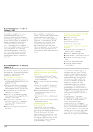 ATM ATM
Subsistema de comunicaciones de
voz
El sistema utiliza la tecnología de
gestión de voz digital, logrando los
mayores niveles de seguridad, calidad
y ﬂexibilidad. El sistema proporciona
acceso a los canales de radio, incluyendo
funciones de retransmisión, conmutación
de frecuencias, supervisión de equipos
remotos y múltiples instalaciones y
gestión del subsistema telefónico
incluyendo el acceso a las hot lines, líneas
de acceso directo y líneas de acceso
indirecto y todo tipo de facilidades.
El subsistema de comunicaciones de voz
permite realizar todas las comunicaciones
de voz requeridas por los controladores de
tráﬁco aéreo entre ellos y las aeronaves
y entre las posiciones de control de las
distintas torres.
El subsistema está conectado a las
redes externas utilizando los estándares
CCITT5, RDSI, ATS-R2 y ATS-Q-SIG y
proporciona una interfaz con el sistema
de automatización para reconﬁguración
automática. También proporciona una
interfaz con el subsistema de supervisión
para mantener coherentes los datos de
estado, sincronización y sectorización.
La interfaz Hombre-Máquina se lleva a
cabo con monitores TFT que incorporan
dispositivos de entrada táctil.
Subsistema de supervisión
El subsistema también realiza una
reconﬁguración automática (en caso
de fallo) de los recursos del sistema
y establece la sectorización de las
posiciones de control y permite la
recuperación automática de los elementos
no conﬁgurados.
El subsistema de supervisión procesa la
información del estado global del sistema
y la pone a disposición de los supervisores
operacionales y técnicos.
Cada torre de control está equipada
con posiciones de supervisión técnica y
operacional para monitorizar y controlar
los elementos del sistema. Estas
posiciones también permiten conﬁgurar
los recursos y gestionar la sectorización
de acuerdo con la carga de tráﬁco del
aeropuerto.
También proporciona facilidades de
grabación de los datos del sistema para
posterior explotación sin conexión y/o
análisis legal de la grabación.
Simulación dinámica y subsistemas
de apoyo
El subsistema de soporte proporciona
los recursos necesarios para efectuar las
siguientes actividades asociadas con la
gestión de control de tráﬁco aéreo de
torre:
El subsistema de simulación dinámica
permite entrenar a los controladores en un
entorno duplicado del sistema operacional.
Para conseguir este objetivo el subsistema
de simulación incluye distintas posiciones
del controlador, piloto y supervisor así
como un conjunto de herramientas con las
que se podrán crear y evaluar los ejercicios
de entrenamiento.
Generación de mapas geográﬁcos y del•
mapa de espacio aéreo
Generación de la base de datos de•
adaptación
Generación repetitiva de FP•
Análisis de incidentes•
Estadísticas de planes de vuelo•
Datos de radar e información histórica•
de FP
Facturación del tráﬁco aéreo...•
Subsistema de proceso de datos de
vigilancia (SUR)
Procesa los datos enviados por los
radares y sensores conectados al sistema,
utilizando para ello una descripción
precisa de sus características y del área
controlada. En la misma forma, accede
a información sobre planes de vuelo
e identiﬁcación de la aeronave para
identiﬁcar las aeronaves detectadas.
También proporciona el servicio de enlace
de plan de vuelo-seguimiento radar así
como el servicio de alerta a la posición de
control.
El subsistema de vigilancia se encarga
de detectar las aeronaves que se
encuentran dentro del área controlada,
identiﬁcándolas, siguiendo su evolución y
proporcionando información de vigilancia
para su visualización en las posiciones
de control acuerdo con el concepto A-
SMGCS (Advanced Surface Movement
Ground Control System, Sistema Avanzado
de Guiado y Control en Superﬁcie). El
subsistema realiza estas funciones en
dos entornos distintos caracterizados
por la adquisición de datos radar y de
multilateración, tanto en el aire como en
superﬁcie.
El sistema incorpora la funcionalidad de
detección de alertas para:
Incursión en la pista•
Aterrizaje en la pista equivocada•
Conﬂictos de distancia•
Movimientos no permitidos•
Este subsistema soporta las siguientes
funciones:
Función de adquisición de datos de•
vigilancia (aire y superﬁcie)
Función de seguimiento en el aire•
Fusión de datos y función de distribución•
Función de asociación plan de vuelo-•
pista
Función de redes de seguridad•
Función de proceso de datos•
meteorológicosSubsistema de Proceso de Planes de
Vuelo (FDPS)
La información de los FP disponibles
permite la existencia de las siguientes
funciones:
Distribución de los datos de FP a las•
correspondientes estaciones de trabajo
de los controladores
Instalación de ﬁcha de vuelo electrónica•
(EFS)
Control del estado del FP, teniendo en•
cuenta los comandos del controlador y
los eventos automáticos
Apoyo para la transferencia entre los•
controladores de la torre y entre las
distintas torres
Interfaz con el Sistema de Vigilancia de•
Radar
Interfaz con la Base de Datos Operativa•
del Aeropuerto (AODB)
Instalación de Ficha de Vuelo
Electrónica (EFS)
La posición de control muestra dos
ventanas principales correspondientes a
las ﬁchas de plan de vuelo de salida y a las
ﬁchas de plan de vuelo de llegada.
Cada ventana muestra la ﬁcha de vuelo
electrónica correspondiente a los vuelos
que afectan a dicha posición de control,
dependiendo del rol que se le asigne
(autorización, tierra o local).
El Subsistema de Plan de Vuelo (FPS) está
encargado de la gestión de la información
del plan de vuelo especíﬁca de los
sistemas de control de torre.
Sus principales funciones son:
Recepción de los planes de vuelo que•
provienen del sistema externo principal
(ACC o TMA FPDS)
Recepción de los planes de vuelo de la•
línea AFTN en caso de indisponibilidad
del sistema principal (ACC o TMA FPDS)
Gestión del plan de vuelo abreviado•
creado por el controlador
Atención a las acciones del controlador•
de torre y, en particular, la gestión de las
distintas autorizaciones
Planes de vuelo suministrados a la•
función de asociación FP-TRACK (plan
de vuelo-pista) en el subsistema de
vigilancia (SUR)
Apoyo al modo degradado de posición•
de control
Las ventanas se pueden conﬁgurar en
diferentes áreas para vuelos con unas
condiciones especíﬁcas, por ejemplo, los
vuelos aceptados que se han separado
de aquellos que ya se han transferido,
o los vuelos que disponen ya de una
autorización especíﬁca separados de
aquellos que todavía no la tienen.
También existen ventanas en las que
se muestran los FP en estado de-ice
(deshielo) o ground-hold (en tierra). Los
campos que componen las distintas ﬁchas
se deﬁnen mediante adaptación, con un
campo opcional especíﬁco para notas y
texto libre.
El arrastre de los EFS permite al
controlador la ordenación manual de los
EFS dentro de un área determinada o,
incluso, entre distintas áreas.
La interacción con los EFS también
permite al controlador la modiﬁcación del
plan de vuelo o introducir autorizaciones.
Los cambios realizados a los datos de plan
de vuelo, para los que existe una ﬁcha en
una ventana, se muestran en la banda
resaltando el campo que se ha modiﬁcado.
ATM
Resumen
Cada torre de control está equipada
con posiciones de supervisión técnica y
operacional para monitorizar y controlar
los elementos del sistema. Estas
posiciones también permiten conﬁgurar
los recursos y gestionar la sectorización
de acuerdo con la carga de tráﬁco del
aeropuerto.
La disponibilidad se ha considerado
el criterio más importante durante
la fase de diseño del sistema, por lo
que la arquitectura incluye elementos
redundantes y una capacidad de by-pass
con el ﬁn de permitir que las posiciones
de control tengan acceso, en caso de
emergencia, a los datos de entrada del
sistema.
Su elevado nivel de ﬂexibilidad permite
dar soporte a cualquier conﬁguración
operativa llegando a ella a través
del empleo ampliado de los datos
de adaptación. La modularidad y la
mantenibilidad son factores de gran
importancia que se han tenido en cuenta
durante el diseño del sistema.
El sistema se ha dividido en los
siguientes subsistemas:
Subsistema de vigilancia (SUR)•
Subsistema de Plan de vuelo (FPS)•
Subsistema de visualización de•
superﬁcie (CWP)
Subsistema de información•
meteorológica y aeronáutica (MET/AIS)
Subsistema de comunicación (COM) y•
supervisión (SPV)
Grabación de datos (REC)•
Grabación de vídeo y de voz (VA-REC)•
Subsistema de reproducción•
(Reproducción CWP)
Herramientas de gestión de adaptación•
de datos (ADAP) y de explotación (EXPL)
Funciones de vigilancia
PICT x8
Interruptor Torre de control
Posiciones de control x8 Supervisión operativa
Sala de equipos
Torre de control
IFO PSI
PICT CCTV
IFV1 Termserver IFV2 IFV3 IFV4
VLAN R1
VLAN R2
IFO
IFOIFO PICT PSICCTV
Termserver
ATM
Subsistema de información
meteorológica y aeronáutica
Entre los datos más importantes que el
subsistema procesa se incluyen:
Condiciones meteorológicas actuales y•
previsiones
Estado de las ayudas a la navegación•
Estado de las áreas restringidas•
Mensajes NOTAM•
Estado de los sensores de pistas y•
mensajes de control de ﬂujo
El Subsistema de información
meteorológica y aeronáutica (MET/AIS)
recibe, clasiﬁca, procesa y distribuye los
datos meteorológicos y aeronáuticos del
aeropuerto en diferentes posiciones de
control.
Diagrama de operación
Pistas de superﬁcie Pistas del sistema
Fusión
de datos
Pistas aéreas
FP Correlados
Vectores meteorológicos
FP sin correlar
Radar APP Asterix Cat 10
Seguimiento
aéreo
SMR-Asterix Cat 10
Asociación
FP-pista
Pistas del sistema
Pistas del sistema
MLT-Asterix Cat 10
SDA-S
SDA-A
SNETS
FPS
CWP
MET
multitower_af.indd 2multitower_af.indd 2 30/10/09 09:46:4030/10/09 09:46:40
 