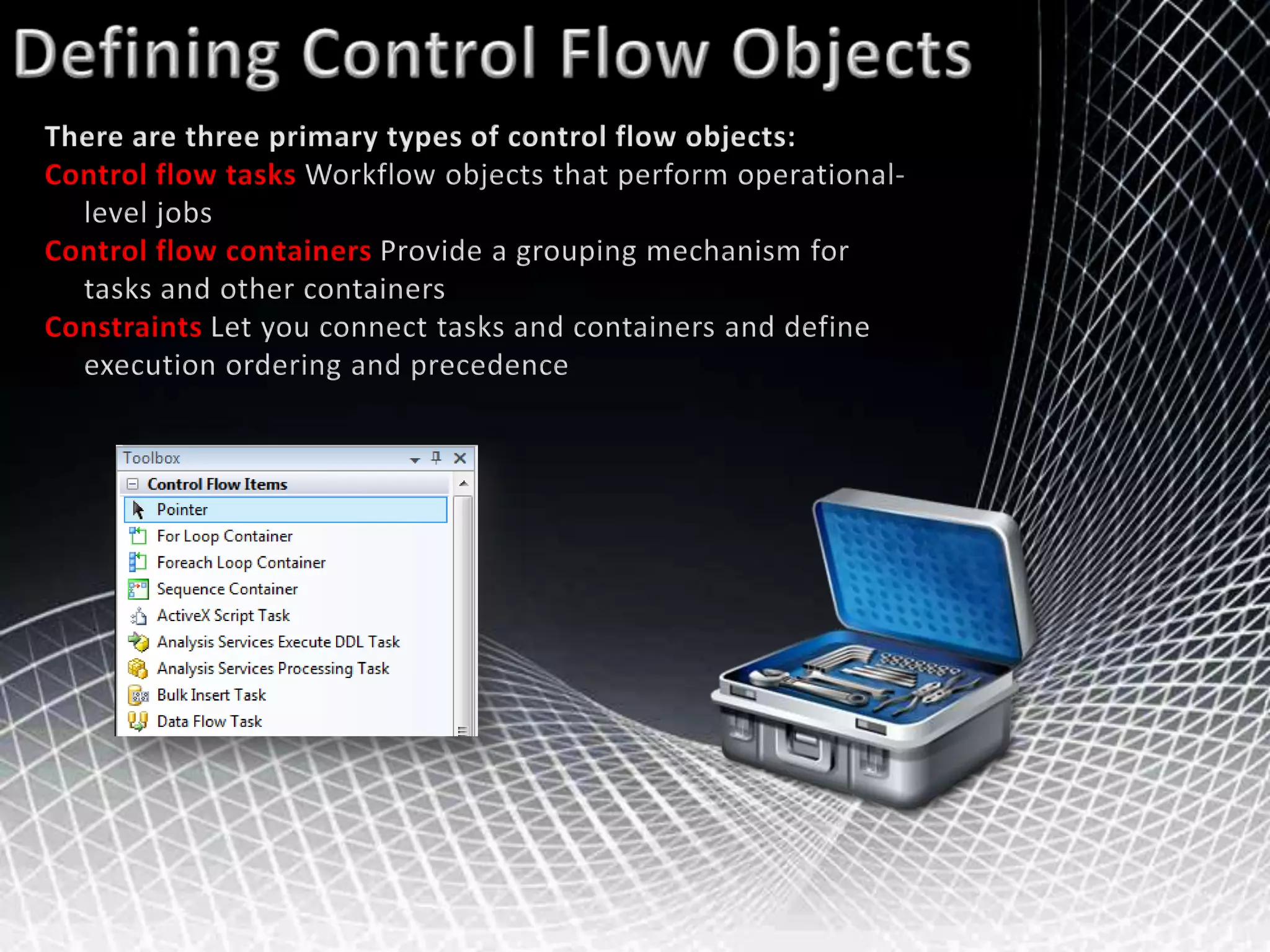 Defining Control Flow ObjectsThere are three primary types of control flow objects:Control flow tasks Workflow objects that perform operational-     level jobsControl flow containersProvide a grouping mechanism for tasks and other containersConstraints Let you connect tasks and containers and define execution ordering and precedence