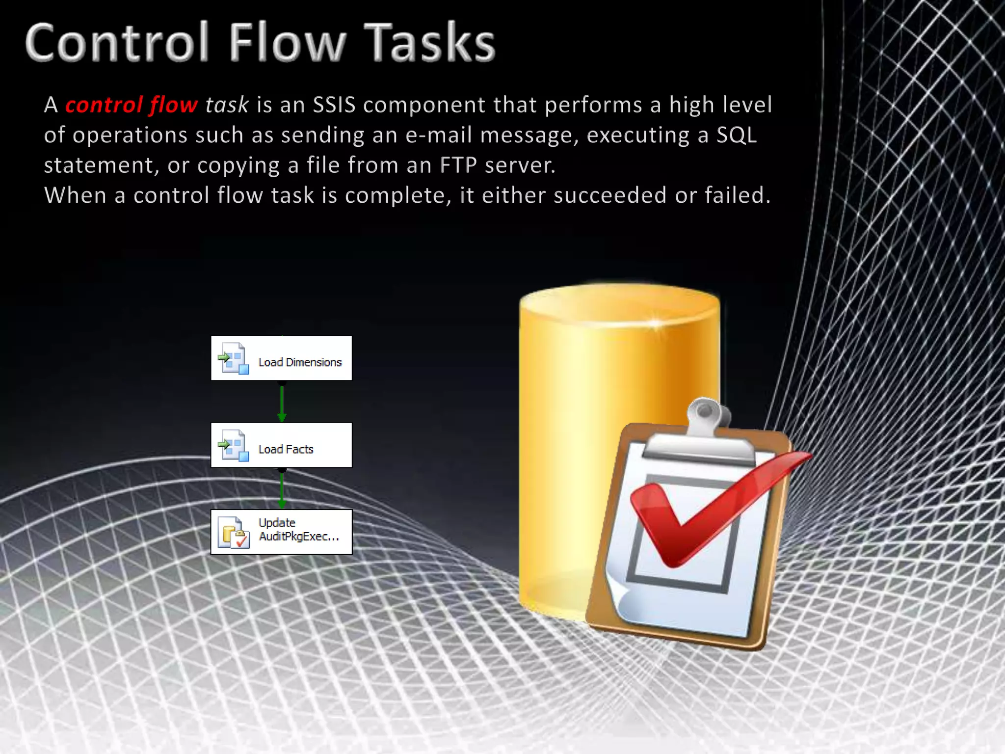 Control Flow TasksA control flow task is an SSIS component that performs a high level of operations such as sending an e-mail message, executing a SQL statement, or copying a file from an FTP server. When a control flow task is complete, it either succeeded or failed. 