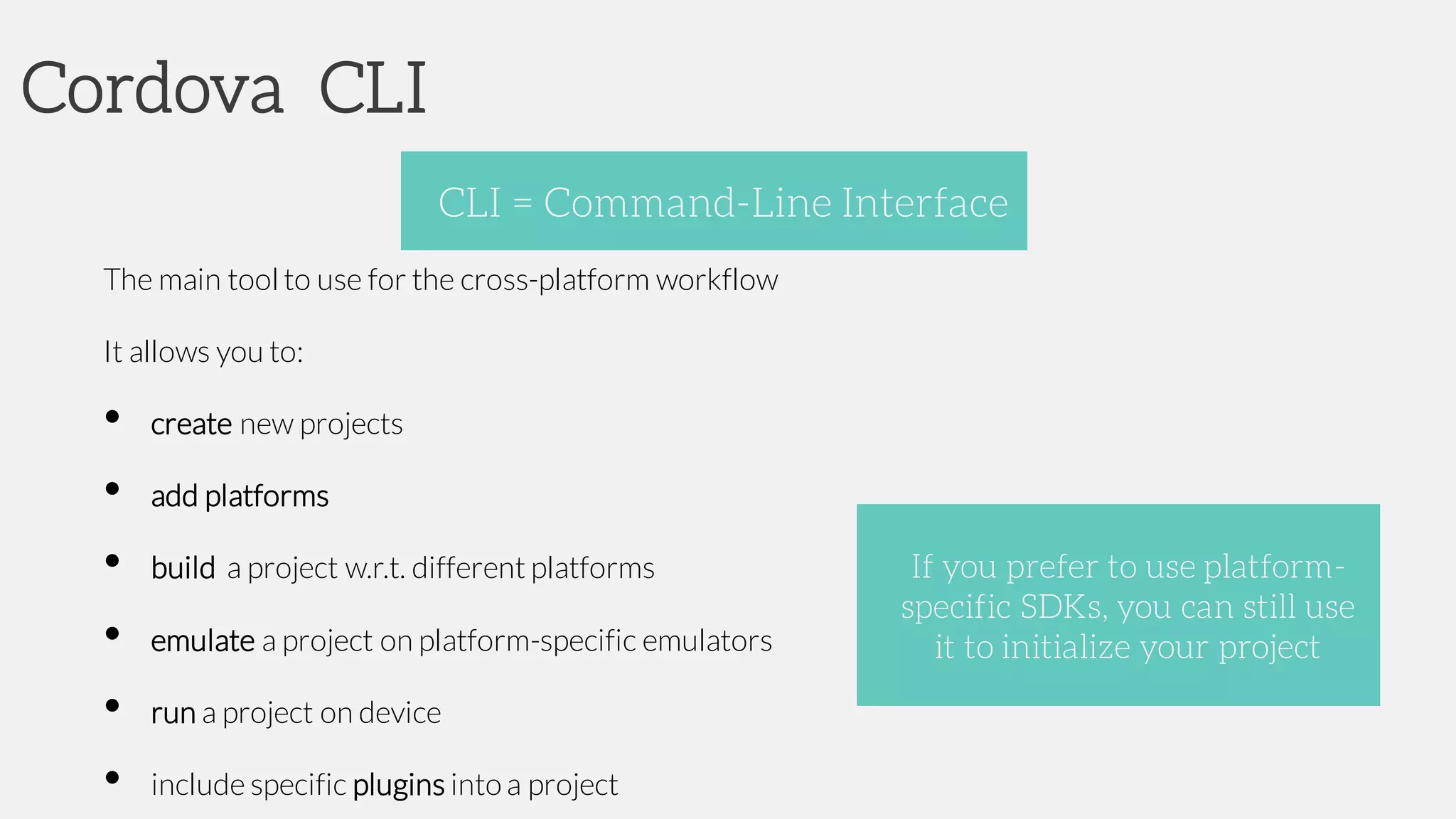 Cordova CLI
The main tool to use for the cross-platform workflow
It allows you to:
• create new projects
• add platforms
• build a project w.r.t. different platforms
• emulate a project on platform-specific emulators
• run a project on device
• include specific plugins into a project
CLI = Command-Line Interface
If you prefer to use platform-
specific SDKs, you can still use
it to initialize your project
 
