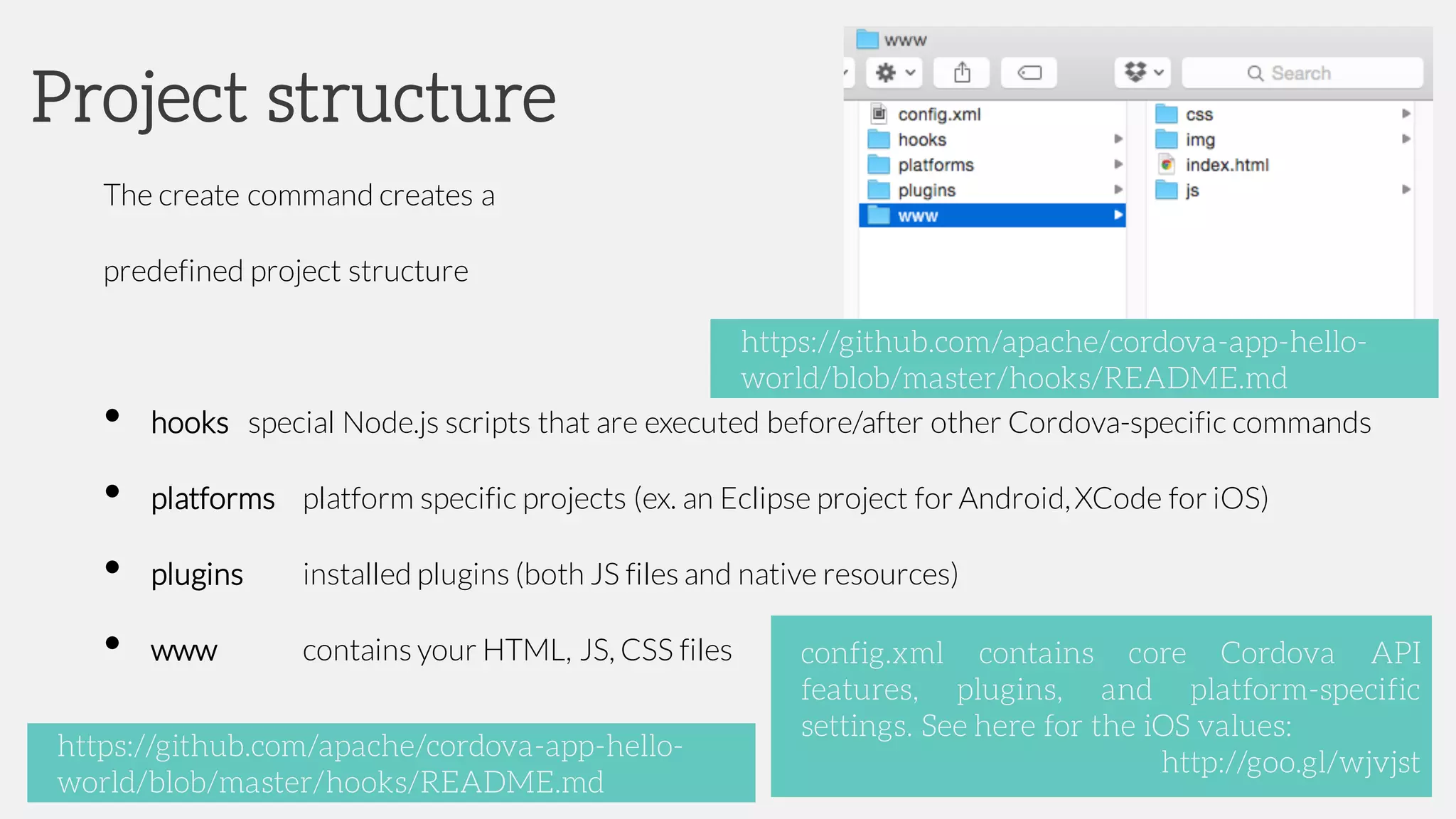 The create command creates a
predefined project structure
• hooks special Node.js scripts that are executed before/after other Cordova-specific commands
• platforms platform specific projects (ex. an Eclipse project for Android,XCode for iOS)
• plugins installed plugins (both JS files and native resources)
• www contains your HTML, JS, CSS files
Project structure
config.xml contains core Cordova API
features, plugins, and platform-specific
settings. See here for the iOS values:
http://goo.gl/wjvjst
https://github.com/apache/cordova-app-hello-
world/blob/master/hooks/README.md
https://github.com/apache/cordova-app-hello-
world/blob/master/hooks/README.md
 