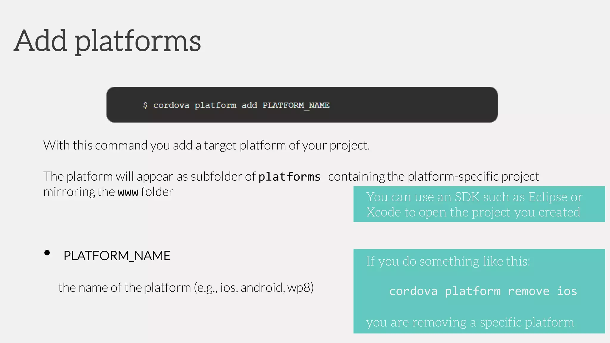 With this command you add a target platform of your project.
The platform will appear as subfolder of platforms containingthe platform-specific project
mirroringthe www folder
• PLATFORM_NAME
the name of the platform (e.g., ios, android, wp8)
Add platforms
If you do something like this:
cordova platform remove ios
you are removing a specific platform
You can use an SDK such as Eclipse or
Xcode to open the project you created
 