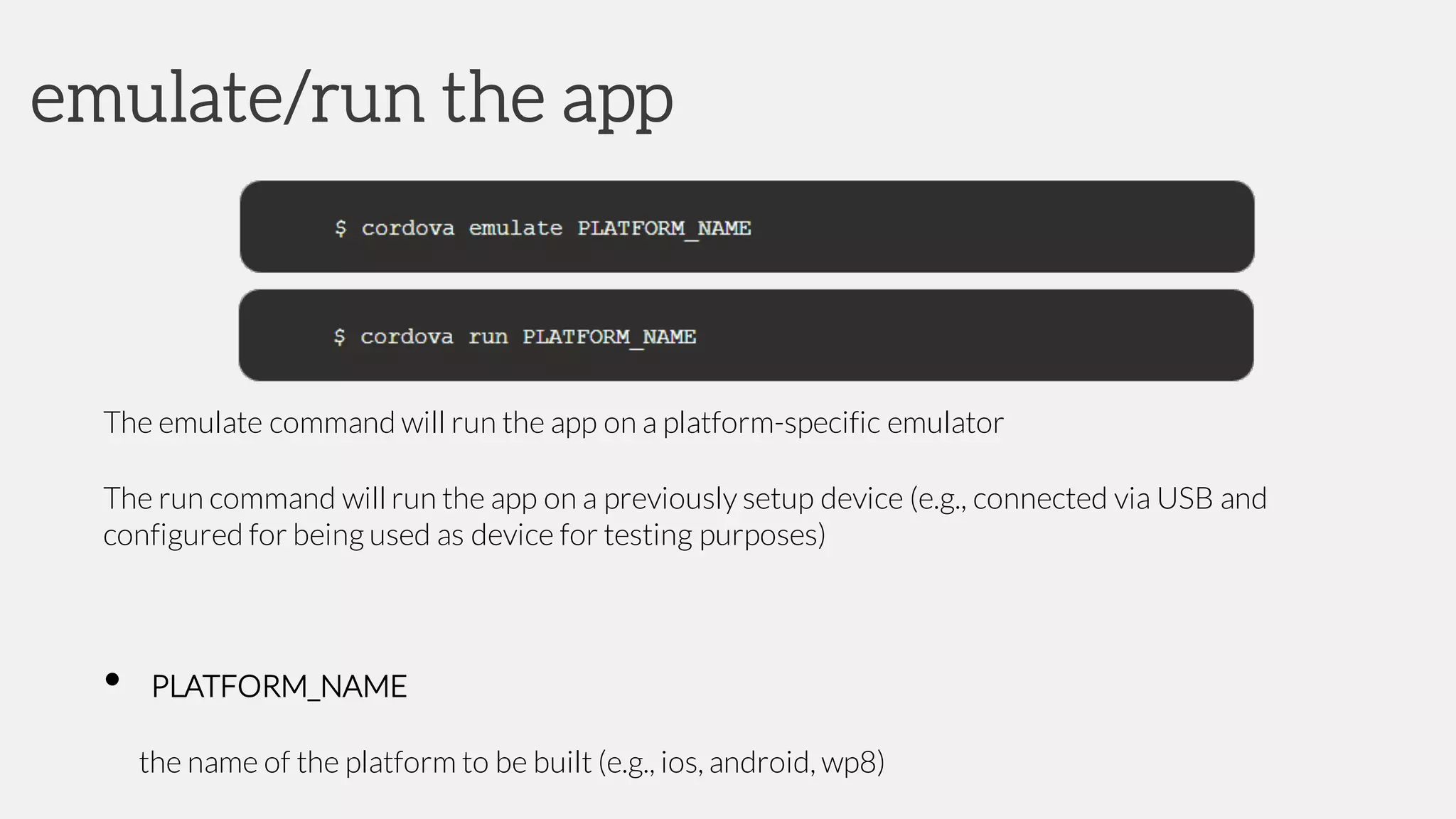 The emulate command will run the app on a platform-specific emulator
The run command will run the app on a previously setup device (e.g., connected via USB and
configured for being used as device for testing purposes)
• PLATFORM_NAME
the name of the platform to be built (e.g., ios, android, wp8)
emulate/run the app
 