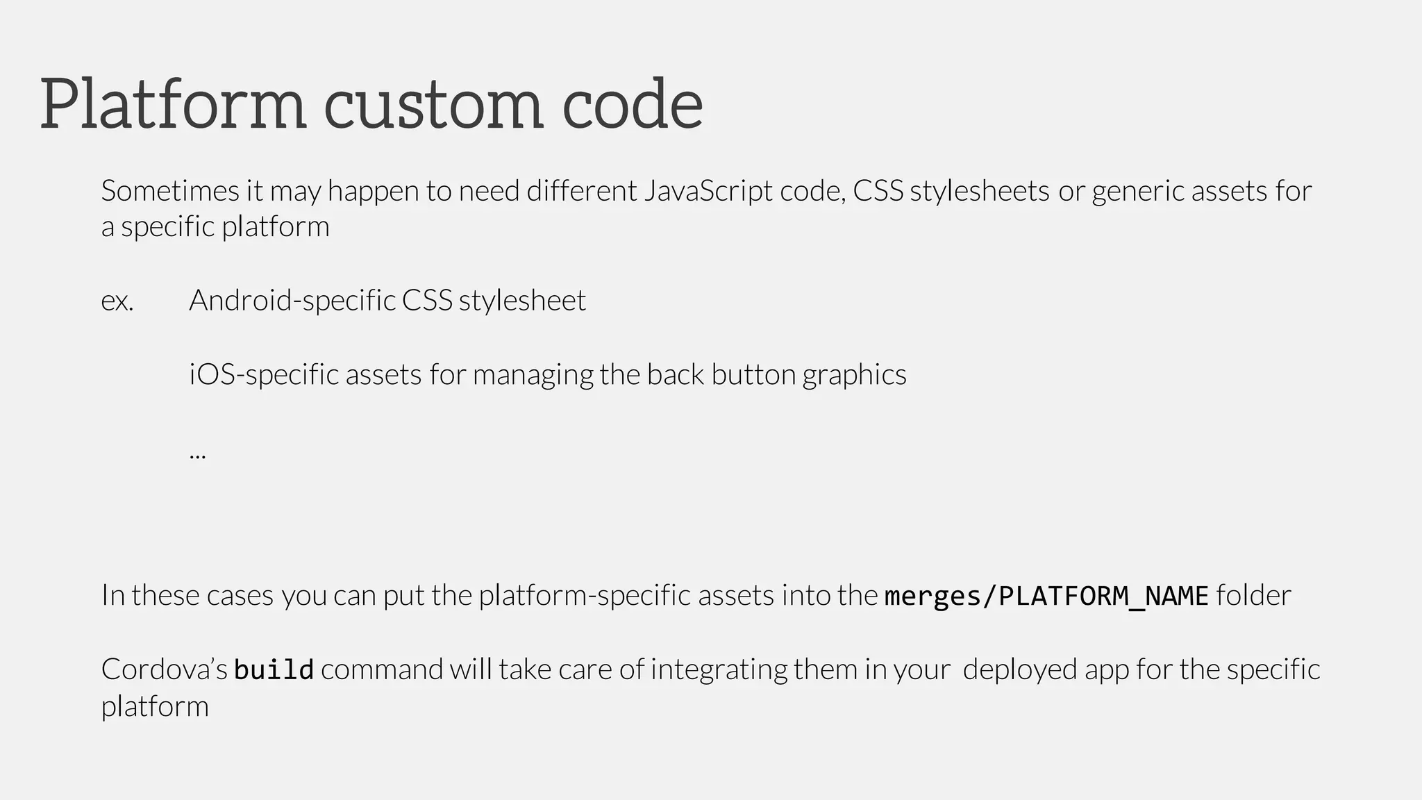 Sometimes it may happen to need different JavaScript code, CSS stylesheets or generic assets for
a specific platform
ex. Android-specific CSS stylesheet
iOS-specific assets for managing the back button graphics
...
In these cases you can put the platform-specific assets into the merges/PLATFORM_NAME folder
Cordova’s build command will take care of integrating them in your deployed app for the specific
platform
Platform custom code
 