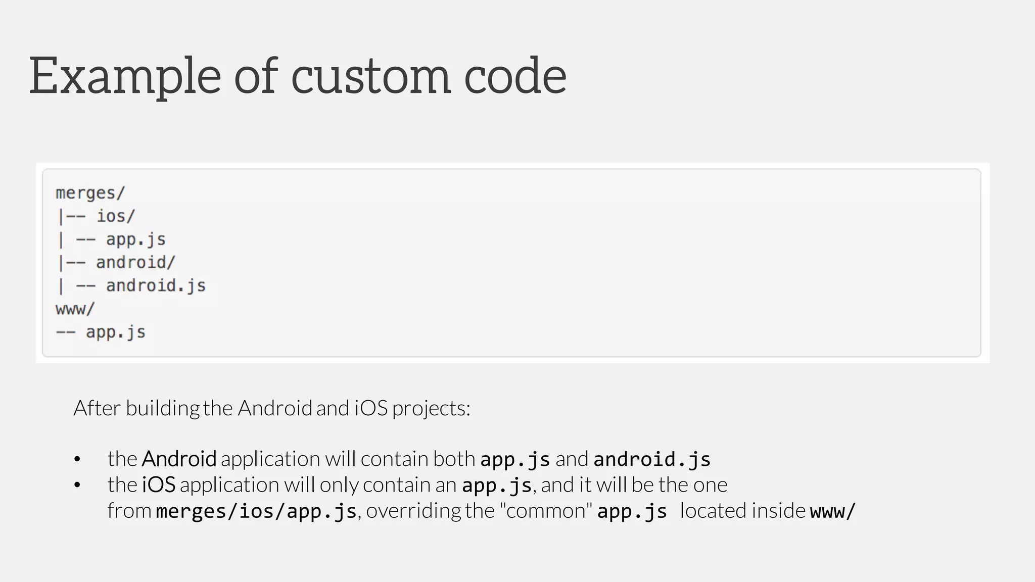 After buildingthe Androidand iOS projects:
• the Android application will contain both app.js and android.js
• the iOS application will only contain an app.js, and it will be the one
from merges/ios/app.js, overridingthe "common" app.js located inside www/
Example of custom code
 