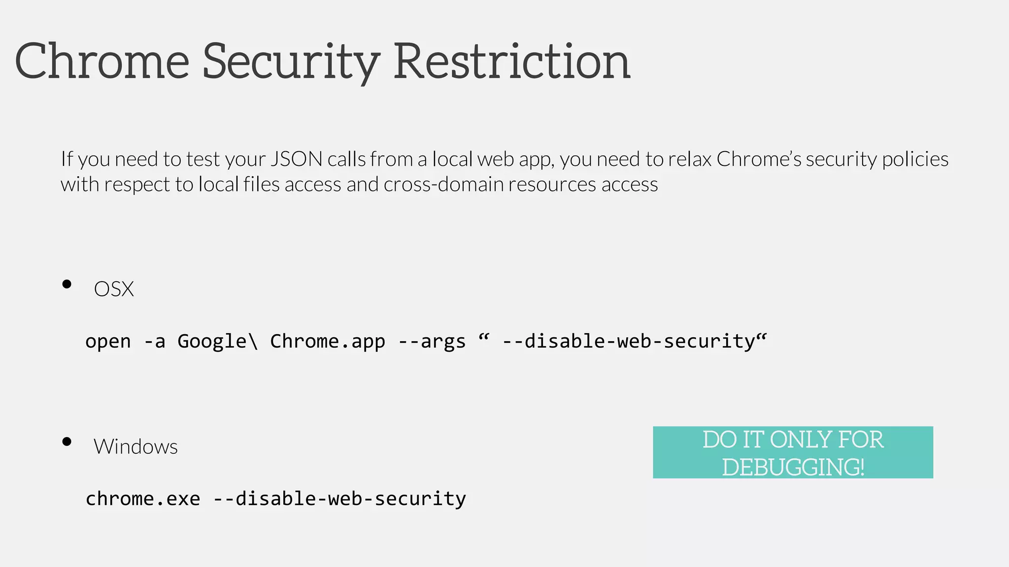 Chrome Security Restriction
If you need to test your JSON calls from a local web app, you need to relax Chrome’s security policies
with respect to local files access and cross-domain resources access
• OSX
open -a Google Chrome.app --args “ --disable-web-security“
• Windows
chrome.exe --disable-web-security
DO IT ONLY FOR
DEBUGGING!
 