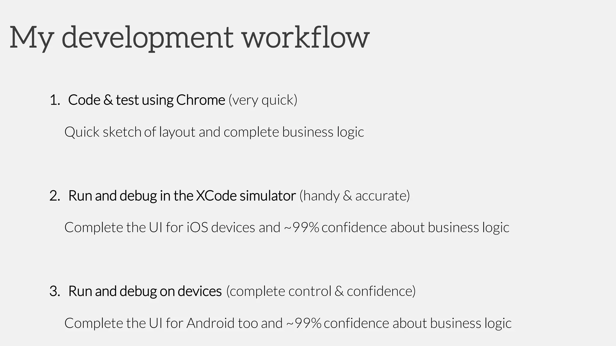 My development workflow
1. Code & test using Chrome (very quick)
Quick sketch of layout and complete business logic
2. Run and debug in the XCode simulator (handy & accurate)
Complete the UI for iOS devices and ~99%confidence about business logic
3. Run and debug on devices (complete control & confidence)
Complete the UI for Android too and ~99%confidence about business logic
 