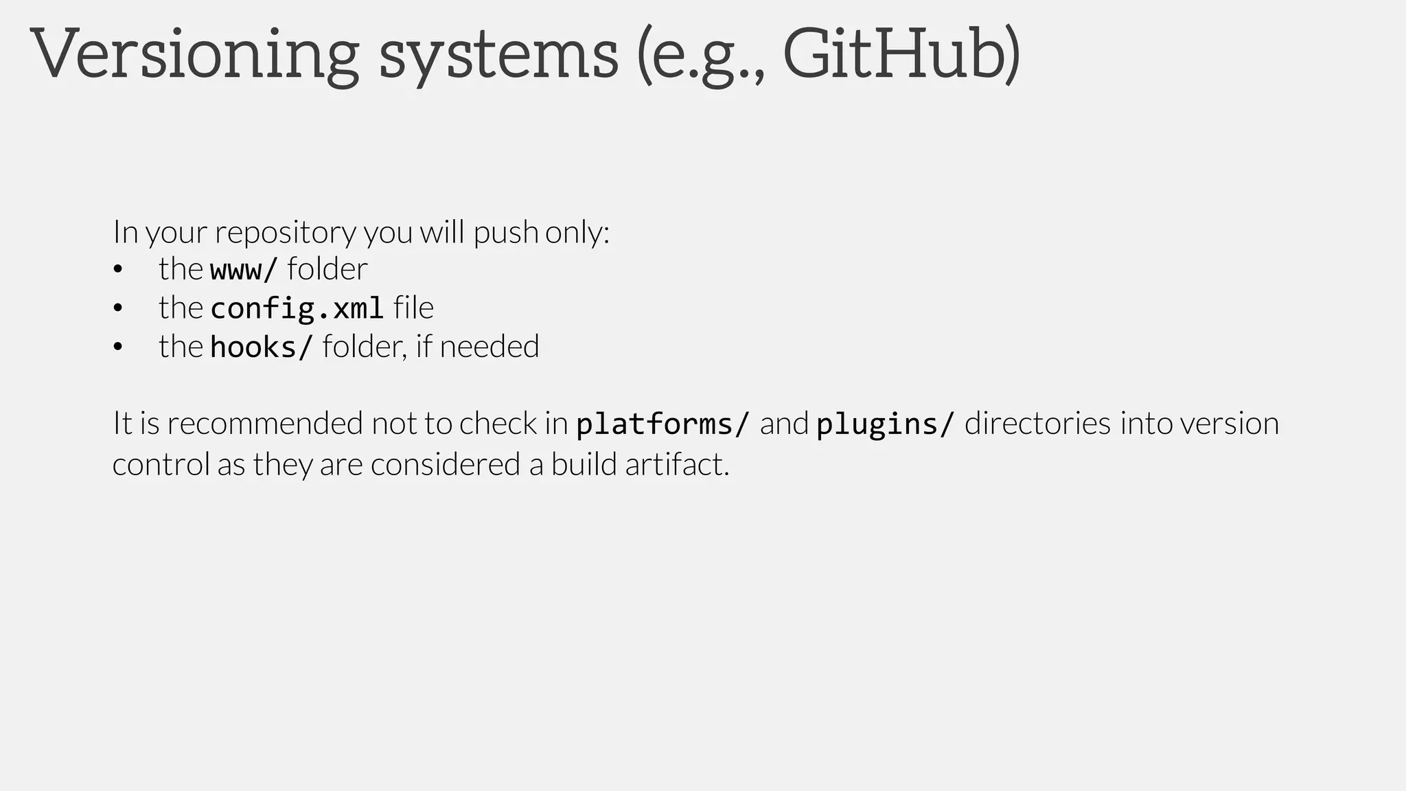 Versioning systems (e.g., GitHub)
In your repository you will push only:
• the www/ folder
• the config.xml file
• the hooks/ folder, if needed
It is recommended not to check in platforms/ and plugins/ directories into version
control as they are considered a build artifact.
 