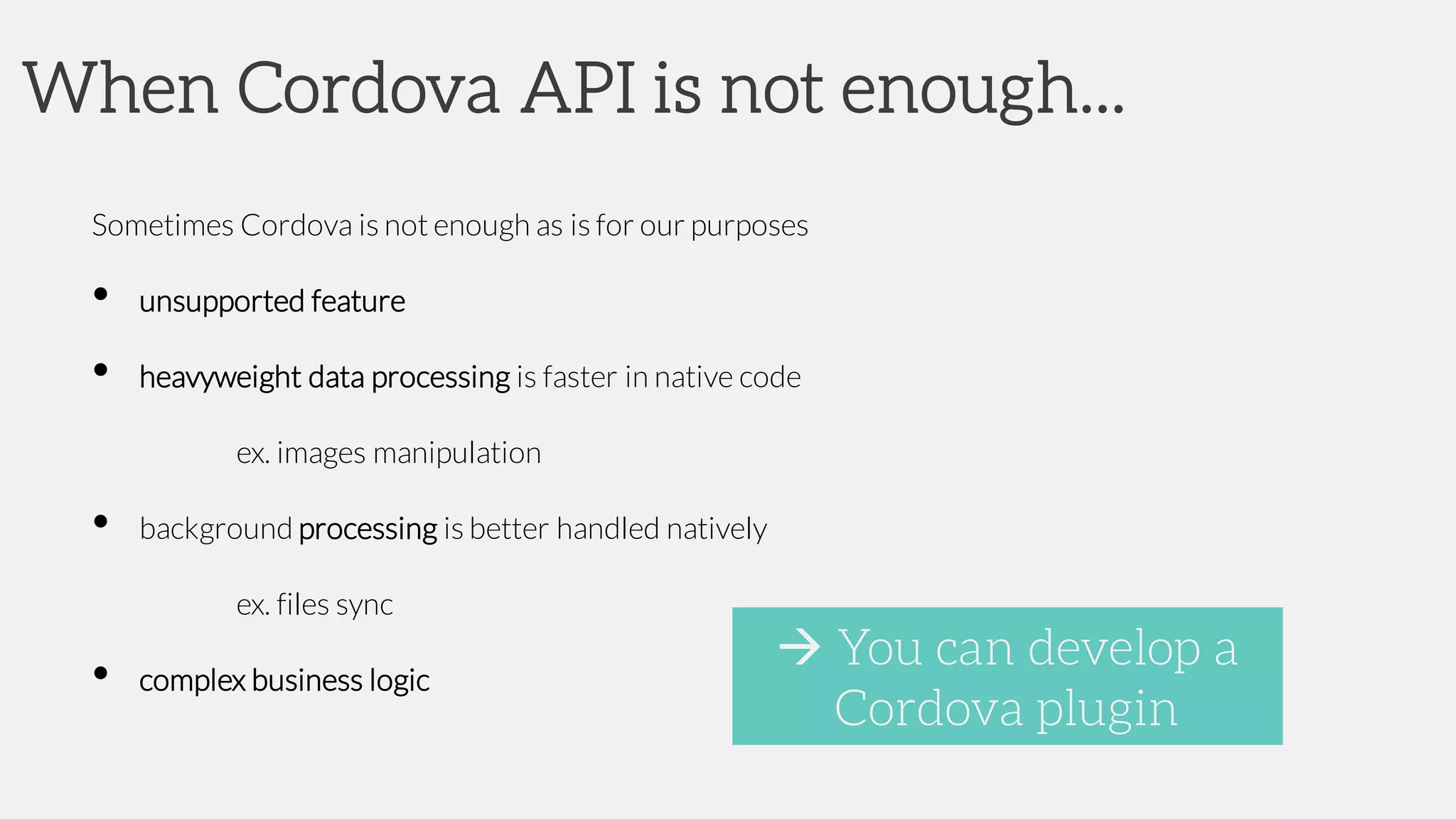When Cordova API is not enough...
Sometimes Cordova is not enough as is for our purposes
• unsupported feature
• heavyweight data processing is faster in native code
ex. images manipulation
• background processing is better handled natively
ex. files sync
• complex business logic
à You can develop a
Cordova plugin
 