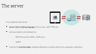 The server
It is a classical web server
• server-side scripting language such as Java, .NET, PHP, etc…
• communication can be based on:
- RESTful services (XML, JSON, etc.)
- SOAP
• it performs business logic, and generally gets or pushes data from a separate repository
 