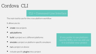 Cordova CLI
The main tool to use for the cross-platform workflow
It allows you to:
• create new projects
• add platforms
• build a project w.r.t. different platforms
• emulate a project on platform-specific emulators
• run a project on device
• include specific plugins into a project
CLI = Command-Line Interface
If you prefer to use platform-
specific SDKs, you can still use
it to initialize your project
 