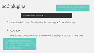 This generates platform-specific code within the project's platforms subdirectory
• PLUGIN_ID
the id of the repository containingthe source code of the plugin to be added to the project
add plugins A list of plugins can be found here
http://plugreg.com
If the plugin you want to add is
not in the cordova.io registry, you
can directly refer to the URL of his
GitHub repository
 