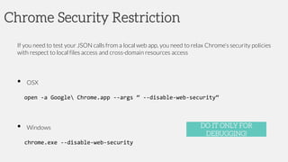 Chrome Security Restriction
If you need to test your JSON calls from a local web app, you need to relax Chrome’s security policies
with respect to local files access and cross-domain resources access
• OSX
open -a Google Chrome.app --args “ --disable-web-security“
• Windows
chrome.exe --disable-web-security
DO IT ONLY FOR
DEBUGGING!
 