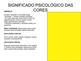 SIGNIFICADO PSICOLÓGICO DAS
AMARELO         CORES
do latim “amaryllis” e do árabe antigo
“amirahah” – homem amarelo (orientais)
• É a mais clara das cores. Pouco visível se
aplicada sobre o branco. Sobre o fundo
preto, ganha força e vibração.
• Olhando-o fixamente, o amarelo irradia e se
aproxima.

Maior visibilidade: letras pretas sobre fundo
amarelo; letras amarelas sobre fundo preto.

Associações materiais
•
Ouro, aurora, verão, poente, tangerina, campo
de palha, incandescência

Associações afetivas
•
Riqueza, divertimento, felicidade, vida, proteçã
o. Quanto mais amarelado, associa-se a força
ativa, quanto mais azulado, maior seriedade.
 