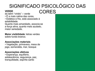 SIGNIFICADO PSICOLÓGICO DAS
VERDE
do latim “viridis” – verde CORES
• É a mais calma das cores.
• Estático e frio, está associado à
estabilidade.
Quanto mais amarelado, associa-se
a força ativa, quanto mais azulado,
maior seriedade.

Maior visibilidade: letras verdes
sobre fundo branco.

Associações materiais
• Vegetação, primavera, mesa de
jogo, esmeralda, mar, bosque

Associações afetivas
• Esperança, equilíbrio,
adolescência, segurança, paz,
tranquilidade, espírito santo
 