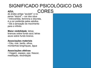 SIGNIFICADO PSICOLÓGICO DAS
AZUL
do árabe antigo “azulaih” e no
                              CORES
persa “iázúrd” – cor dos céus
• Introvertida, feminina e discreta,
é a cor preferida pelos adultos.
• Dá a sensação do movimento
para o infinito.

Maior visibilidade: letras
brancas sobre fundo azul; letras
azuis sobre fundo branco.

Associações materiais
• Céu, mar, berilo, olhos,
montanhas longínquas, água

Associações afetivas
• Viagem, espaço, paz, frescor,
meditação, recordação
 
