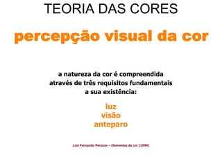 TEORIA DAS CORES

percepção visual da cor

       a natureza da cor é compreendida
    através de três requisitos fundamentais
                a sua existência:

                           luz
                          visão
                        anteparo

           Luiz Fernando Perazzo – Elementos da cor (1999)
 