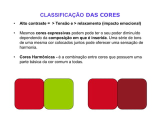 CLASSIFICAÇÃO DAS CORES
•   Alto contraste = > Tensão e > relaxamento (impacto emocional)

•   Mesmos cores expressivas podem pode ter o seu poder diminuído
    dependendo da composição em que é inserida. Uma série de tons
    de uma mesma cor colocados juntos pode oferecer uma sensação de
    harmonia.

•   Cores Harmônicas - é a combinação entre cores que possuem uma
    parte básica da cor comum a todas.
 