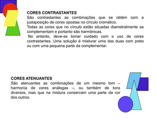 CORES CONTRASTANTES
        São contrastantes as combinações que se obtém com a
        justaposição de cores opostas no círculo cromático.
        Todas as cores que no círculo estão situadas diametralmente se
        complementam e portanto são harmônicas.
         No entanto, deve-se tomar cuidado com o uso de cores
        contrastantes. Uma solução é misturar uma das duas com preto
        ou com uma pequena parte da complementar.




CORES ATENUANTES
São atenuantes as combinações de um mesmo tom –
harmonia de cores análogas –, ou também de tons
diversos, mas que na mistura conservam uma parte da cor
dos outros.
 