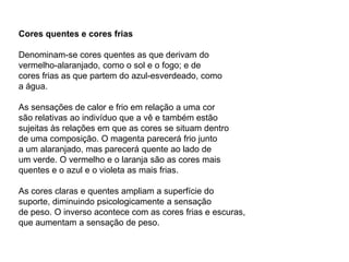 Cores quentes e cores frias

Denominam-se cores quentes as que derivam do
vermelho-alaranjado, como o sol e o fogo; e de
cores frias as que partem do azul-esverdeado, como
a água.

As sensações de calor e frio em relação a uma cor
são relativas ao indivíduo que a vê e também estão
sujeitas às relações em que as cores se situam dentro
de uma composição. O magenta parecerá frio junto
a um alaranjado, mas parecerá quente ao lado de
um verde. O vermelho e o laranja são as cores mais
quentes e o azul e o violeta as mais frias.

As cores claras e quentes ampliam a superfície do
suporte, diminuindo psicologicamente a sensação
de peso. O inverso acontece com as cores frias e escuras,
que aumentam a sensação de peso.
 