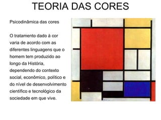 TEORIA DAS CORES
Psicodinâmica das cores


O tratamento dado à cor
varia de acordo com as
diferentes linguagens que o
homem tem produzido ao
longo da História,
dependendo do contexto
social, econômico, político e
do nível de desenvolvimento
científico e tecnológico da
sociedade em que vive.
 