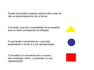 Ficaria imcompleto qualquer estudo sobre cores se
não as relacionássemos com a forma.



O amarelo, que tem a propriedade de se espalhar
para os lados corresponde ao triângulo.



O azul tende a concentrar-se, e por esta
propriedade o círculo é a sua representação.



O vermelho é o movimento em si mesmo,
sem irradiação. Assim, o quadrado é a sua
representação.
 