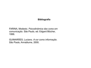 Bibliografia



FARINA, Modesto. Psicodinâmica das cores em
comunicação. São Paulo, ed. Edgard Blücher,
1999.

GUIMARÃES, Luciano. A cor como informação.
São Paulo, Annablume, 2000.
 