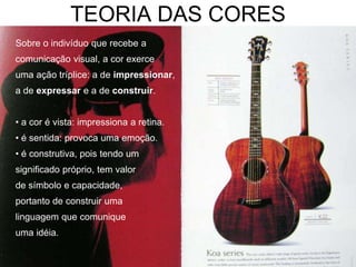 TEORIA DAS CORES
Sobre o indivíduo que recebe a
comunicação visual, a cor exerce
uma ação tríplice: a de impressionar,
a de expressar e a de construir.


• a cor é vista: impressiona a retina.
• é sentida: provoca uma emoção.
• é construtiva, pois tendo um
significado próprio, tem valor
de símbolo e capacidade,
portanto de construir uma
linguagem que comunique
uma idéia.
 