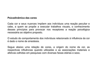 Psicodinâmica das cores

Cada cor e seus nuances impõem aos indivíduos uma reação peculiar e
cabe, a quem se propõe a executar trabalhos visuais, o conhecimento
desses princípios para provocar nos receptores a reação psicológica
necessária ao objetivo proposto.

O estudo do comportamento dos indivíduos relacionado à influência da cor
é dado o nome de sinestesia.

Segue abaixo uma relação de cores, a origem do nome da cor, as
respectivas influências quando utilizadas e as associações materiais e
afetivas colhidas em pesquisas com diversas faixas etárias e sexo.
 