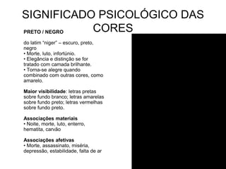 SIGNIFICADO PSICOLÓGICO DAS
PRETO / NEGRO CORES
do latim “niger” – escuro, preto,
negro
• Morte, luto, infortúnio.
• Elegância e distinção se for
tratado com camada brilhante.
• Torna-se alegre quando
combinado com outras cores, como
amarelo.

Maior visibilidade: letras pretas
sobre fundo branco; letras amarelas
sobre fundo preto; letras vermelhas
sobre fundo preto.

Associações materiais
• Noite, morte, luto, enterro,
hematita, carvão

Associações afetivas
• Morte, assassinato, miséria,
depressão, estabilidade, falta de ar
 