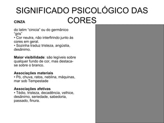 SIGNIFICADO PSICOLÓGICO DAS
CINZA       CORES
do latim “cinicia” ou do germânico
“gris”
• Cor neutra, não interfirindo junto às
cores em geral.
• Sozinha traduz tristeza, angústia,
desânimo.

Maior visibilidade: são legíveis sobre
qualquer fundo de cor, mas destaca-
se sobre o branco.

Associações materiais
• Pó, chuva, ratos, neblina, máquinas,
mar sob Tempestade

Associações afetivas
• Tédio, tristeza, decadência, velhice,
desânimo, seriedade, sabedoria,
passado, finura.
 