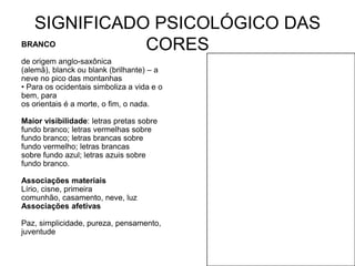 SIGNIFICADO PSICOLÓGICO DAS
BRANCO       CORES
de origem anglo-saxônica
(alemã), blanck ou blank (brilhante) – a
neve no pico das montanhas
• Para os ocidentais simboliza a vida e o
bem, para
os orientais é a morte, o fim, o nada.

Maior visibilidade: letras pretas sobre
fundo branco; letras vermelhas sobre
fundo branco; letras brancas sobre
fundo vermelho; letras brancas
sobre fundo azul; letras azuis sobre
fundo branco.

Associações materiais
Lírio, cisne, primeira
comunhão, casamento, neve, luz
Associações afetivas

Paz, simplicidade, pureza, pensamento,
juventude
 